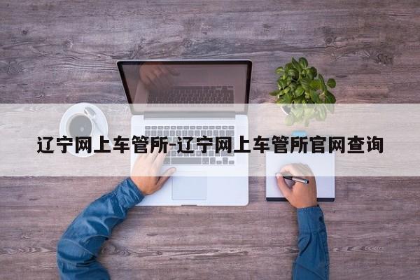 辽宁网上车管所-辽宁网上车管所官网查询