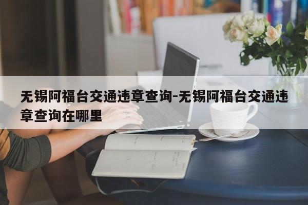 无锡阿福台交通违章查询-无锡阿福台交通违章查询在哪里