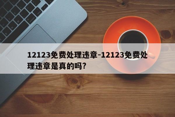 12123免费处理违章-12123免费处理违章是真的吗?