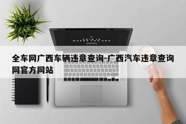 全车网广西车辆违章查询-广西汽车违章查询网官方网站