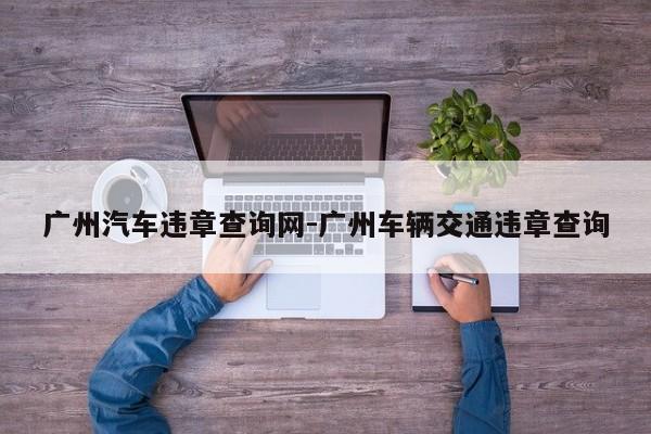 广州汽车违章查询网-广州车辆交通违章查询