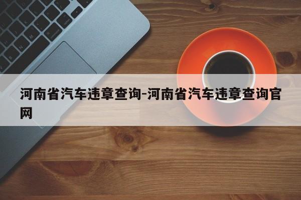 河南省汽车违章查询-河南省汽车违章查询官网