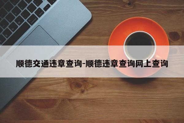 顺德交通违章查询-顺德违章查询网上查询